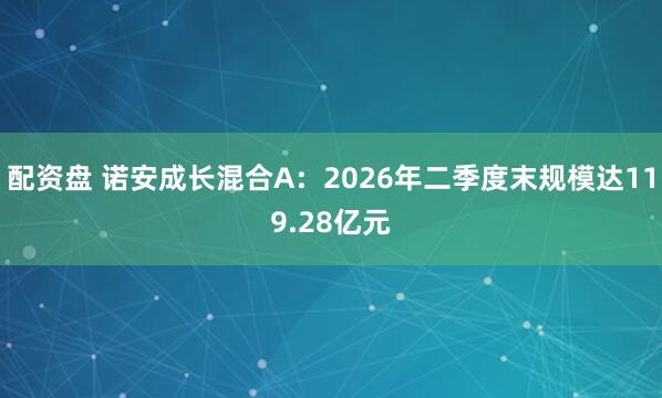 配资盘 诺安成长混合A：2026年二季度末规模达119.28亿元