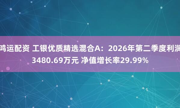 鸿运配资 工银优质精选混合A：2026年第二季度利润3480.69万元 净值增长率29.99%