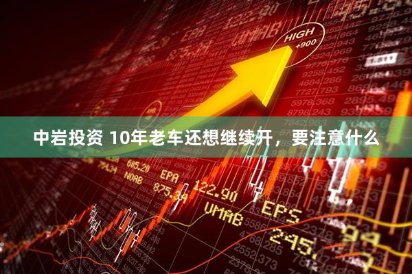 中岩投资 10年老车还想继续开，要注意什么