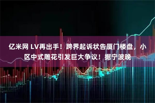 亿米网 LV再出手！跨界起诉状告厦门楼盘，小区中式雕花引发巨大争议！据宁波晚