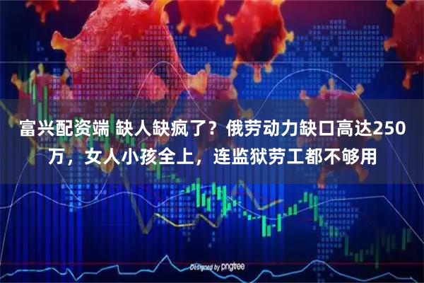 富兴配资端 缺人缺疯了？俄劳动力缺口高达250万，女人小孩全上，连监狱劳工都不够用