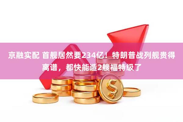 京融实配 首舰居然要234亿！特朗普战列舰贵得离谱，都快能造2艘福特级了