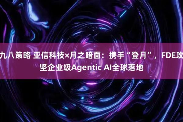 九八策略 亚信科技×月之暗面：携手“登月”，FDE攻坚企业级Agentic AI全球落地