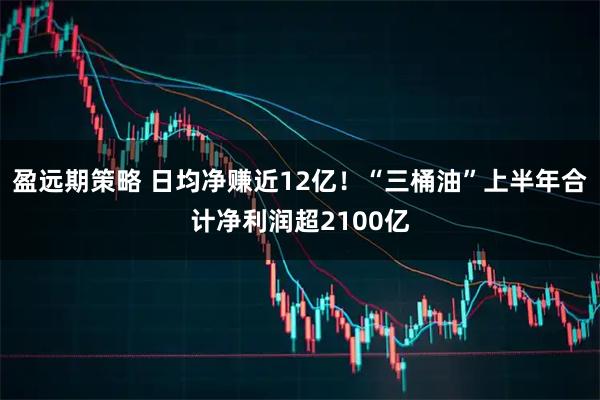 盈远期策略 日均净赚近12亿!“三桶油”上半年合计净利润超2100亿
