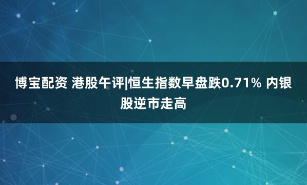 博宝配资 港股午评|恒生指数早盘跌0.71% 内银股逆市走高